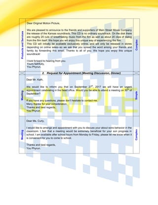 ProductsandServices Dear Original Motion Picture,
We are pleased to announce to the friends and supporters of Main Street Movie Company
the release of the Kansas soundtrack. This CD is no ordinary soundtrack. On the disk there
are roughly 20 cuts of breathtaking music from the film as well as about 20 clips of dialog
from the film itself. We hope you will enjoy this unique way of experiencing the film.
This CD will initially be available exclusively online, and will only be released in stores
depending on online sales--so we ask that you spread the word among your friends and
family by forwarding this email. Thanks to all of you. We hope you enjoy this unique
soundtrack!
I look forward to hearing from you.
Yours faithfully,
You Phyrun.
Complex
2. Request for Appointment (Meeting Discussion, Dinner)
Meeting
Dear Mr. Kath,
We would like to inform you that on September 27
th
, 2017 we will have an urgent
appointment celebrating in the head office. Would you be able to attend a meeting on 30
th
of
September?
If you have any questions, please don’t hesitate to contact me.
Many thanks for your consideration.
Thanks and best regards,
You Phyrun.
Simple
Meeting
Dear Ms. Curly,
I would like to arrange and appointment with you to discuss your about sons behavior in the
classroom. I feel that a meeting would be extremely beneficial for your son progress in
school. I am available after school hours from Monday to Friday, please let me know when it
is convenient for you to come to school.
Thanks and best regards,
You Phyrun.
Complex
 