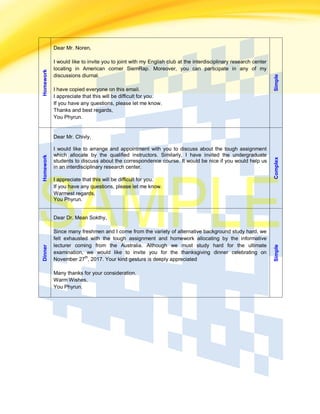 Homework
Dear Mr. Noren,
I would like to invite you to joint with my English club at the interdisciplinary research center
locating in American corner SiemRap. Moreover, you can participate in any of my
discussions diurnal.
I have copied everyone on this email.
I appreciate that this will be difficult for you.
If you have any questions, please let me know.
Thanks and best regards,
You Phyrun.
Simple
Homework
Dear Mr. Chivly,
I would like to arrange and appointment with you to discuss about the tough assignment
which allocate by the qualified instructors. Similarly, I have invited the undergraduate
students to discuss about the correspondence course. It would be nice if you would help us
in an interdisciplinary research center.
I appreciate that this will be difficult for you.
If you have any questions, please let me know.
Warmest regards,
You Phyrun.
Complex
Dinner
Dear Dr. Mean Sokthy,
Since many freshmen and I come from the variety of alternative background study hard, we
felt exhausted with the tough assignment and homework allocating by the informative
lecturer coming from the Australia. Although we must study hard for the ultimate
examination, we would like to invite you for the thanksgiving dinner celebrating on
November 27
th
, 2017. Your kind gesture is deeply appreciated
Many thanks for your consideration.
Warm Wishes,
You Phyrun.
Simple
 