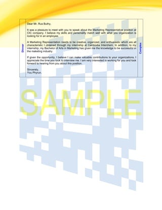 Dinner Dear Mr. Rus Buthy,
It was a pleasure to meet with you to speak about the Marketing Representative position at
CIC company. I believe my skills and personality match well with what you organization is
looking for in an employee.
A Marketing Representation needs to be creative, organized, and enthusiastic which are all
characteristic I obtained through my internship at Cambodia Interchem. In addition, to my
internship, my Bachelor of Arts in Marketing has given me the knowledge to be successful in
the maketing industry.
If given the opportunity, I believe I can make valuable contributions to your organizations. I
appreciate the time you took to interview me. I am very interested in working for you and look
forward to hearing from you about this position.
Sincerely,
You Phyrun.
Complex
 