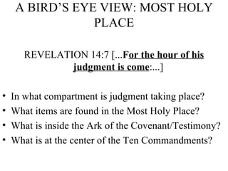 A BIRD’S EYE VIEW: MOST HOLY PLACE REVELATION 14:7 [... F or the hour of his judgment is come :...] In what compartment is judgment taking place? What items are found in the Most Holy Place? What is inside the Ark of the Covenant/Testimony? What is at the center of the Ten Commandments? 