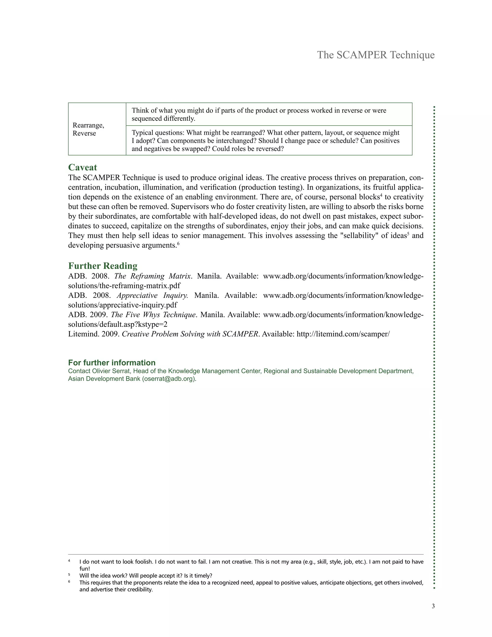 The SCAMPER Technique
3
Rearrange,
Reverse
Think of what you might do if parts of the product or process worked in reverse or were
sequenced differently.
Typical questions: What might be rearranged? What other pattern, layout, or sequence might
I adopt? Can components be interchanged? Should I change pace or schedule? Can positives
and negatives be swapped? Could roles be reversed?
Caveat
The SCAMPER Technique is used to produce original ideas. The creative process thrives on preparation, con-
centration, incubation, illumination, and verification (production testing). In organizations, its fruitful applica-
tion depends on the existence of an enabling environment. There are, of course, personal blocks4
to creativity
but these can often be removed. Supervisors who do foster creativity listen, are willing to absorb the risks borne
by their subordinates, are comfortable with half-developed ideas, do not dwell on past mistakes, expect subor-
dinates to succeed, capitalize on the strengths of subordinates, enjoy their jobs, and can make quick decisions.
They must then help sell ideas to senior management. This involves assessing the "sellability" of ideas5
and
developing persuasive arguments.6
Further Reading
ADB. 2008. The Reframing Matrix. Manila. Available: www.adb.org/documents/information/knowledge-
solutions/the-reframing-matrix.pdf
ADB. 2008. Appreciative Inquiry. Manila. Available: www.adb.org/documents/information/knowledge-
solutions/appreciative-inquiry.pdf
ADB. 2009. The Five Whys Technique. Manila. Available: www.adb.org/documents/information/knowledge-
solutions/default.asp?kstype=2
Litemind. 2009. Creative Problem Solving with SCAMPER. Available: http://litemind.com/scamper/
For further information
Contact Olivier Serrat, Head of the Knowledge Management Center, Regional and Sustainable Development Department,
Asian Development Bank (oserrat@adb.org).
4	
	I do not want to look foolish. I do not want to fail. I am not creative. This is not my area (e.g., skill, style, job, etc.). I am not paid to have
fun!
5	
	Will the idea work? Will people accept it? Is it timely?
6	
	This requires that the proponents relate the idea to a recognized need, appeal to positive values, anticipate objections, get others involved,
and advertise their credibility.
 
