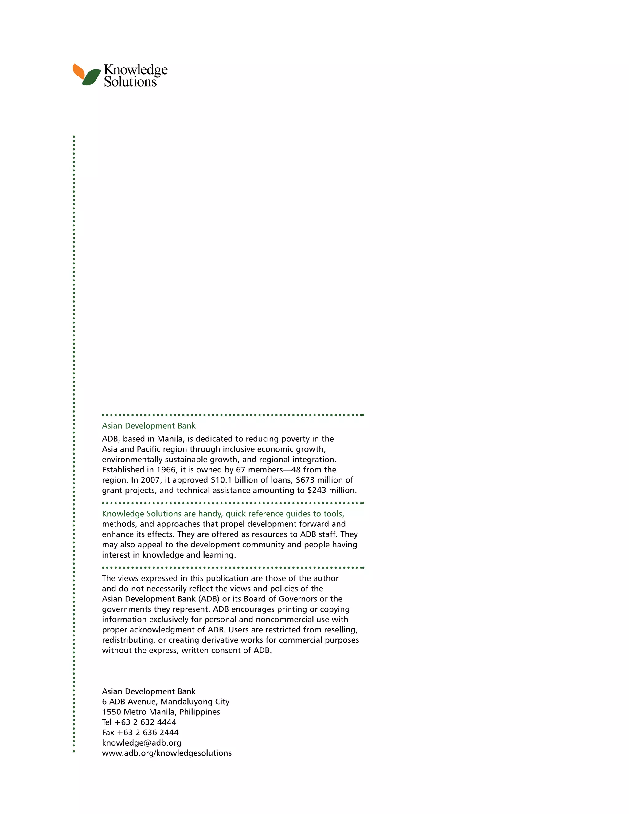 Knowledge
Solutions
4
Asian Development Bank
ADB, based in Manila, is dedicated to reducing poverty in the
Asia and Pacific region through inclusive economic growth,
environmentally sustainable growth, and regional integration.
Established in 1966, it is owned by 67 members—48 from the
region. In 2007, it approved $10.1 billion of loans, $673 million of
grant projects, and technical assistance amounting to $243 million.
Knowledge Solutions are handy, quick reference guides to tools,
methods, and approaches that propel development forward and
enhance its effects. They are offered as resources to ADB staff. They
may also appeal to the development community and people having
interest in knowledge and learning.
The views expressed in this publication are those of the author
and do not necessarily reflect the views and policies of the
Asian Development Bank (ADB) or its Board of Governors or the
governments they represent. ADB encourages printing or copying
information exclusively for personal and noncommercial use with
proper acknowledgment of ADB. Users are restricted from reselling,
redistributing, or creating derivative works for commercial purposes
without the express, written consent of ADB.
Asian Development Bank
6 ADB Avenue, Mandaluyong City
1550 Metro Manila, Philippines
Tel +63 2 632 4444
Fax +63 2 636 2444
knowledge@adb.org
www.adb.org/knowledgesolutions
 