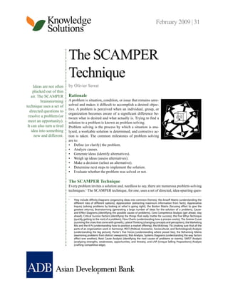 Knowledge
Solutions
February 2009 | 31
Ideas are not often
plucked out of thin
air. The SCAMPER
brainstorming
technique uses a set of
directed questions to
resolve a problem (or
meet an opportunity).
It can also turn a tired
idea into something
new and different.
The SCAMPER
Technique
by Olivier Serrat
Rationale
A problem is situation, condition, or issue that remains unre-
solved and makes it difficult to accomplish a desired objec-
tive. A problem is perceived when an individual, group, or
organization becomes aware of a significant difference be-
tween what is desired and what actually is. Trying to find a
solution to a problem is known as problem solving.
Problem solving is the process by which a situation is ana-
lyzed, a workable solution is determined, and corrective ac-
tion is taken. The common milestones of problem solving
are to:
•	 Define (or clarify) the problem.
•	 Analyze causes.
•	 Generate ideas (identify alternatives).
•	 Weigh up ideas (assess alternatives).
•	 Make a decision (select an alternative).
•	 Determine next steps to implement the solution.
•	 Evaluate whether the problem was solved or not.
The SCAMPER Technique
Every problem invites a solution and, needless to say, there are numerous problem-solving
techniques.1
The SCAMPER technique, for one, uses a set of directed, idea-spurring ques-
1	
	They include Affinity Diagrams (organizing ideas into common themes); the Ansoff Matrix (understanding the
different risks of different options); Appreciation (extracting maximum information from facts); Appreciative
Inquiry (solving problems by looking at what is going right); the Boston Matrix (focusing effort to give the
greatest returns); Brainstorming (generating a large number of ideas for the solution of a problem); Cause-
and-Effect Diagrams (identifying the possible causes of problems); Core Competence Analysis (get ahead, stay
ahead); Critical Success Factors (identifying the things that really matter for success); the Five Whys Technique
(quickly getting to the root of a problem); Flow Charts (understanding how a process works); The Greiner Curve
(surviving the crises that come with growth); Lateral Thinking (changing concepts and perception); the Marketing
Mix and the 4 Ps (understanding how to position a market offering); the McKinsey 7Ss (making sure that all the
parts of an organization work in harmony); PEST (Political, Economic, Sociocultural, and Technological) Analysis
(understanding the big picture); Porter’s Five Forces (understanding where power lies); the Reframing Matrix
(examining problems from distinct viewpoints); Risk Analysis; Systems Diagrams (understanding the way factors
affect one another); Root Cause Analysis (identifying the root causes of problems or events); SWOT Analysis
(analyzing strengths, weaknesses, opportunities, and threats); and USP (Unique Selling Propositions) Analysis
(crafting competitive edge).
 