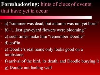 Foreshadowing:   hints of clues of events that have yet to occur a) “summer was dead, but autumn was not yet born” b) “…last graveyard flowers were blooming” c) such times make him “remember Doodle” d) coffin e) Doodle’s real name only looks good on a tombstone f) arrival of the bird, its death, and Doodle burying it g) Doodle not feeling well 