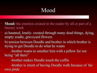 Mood Mood:   the emotion created in the reader by all or part of a literary work a) haunted, lonely- created through many dead things, dying, empty cradle, graveyard flowers b) tension between Doodle and brother in which brother is trying to get Doodle to do what he wants -brother wants to smother him with a pillow for not  being “all there” -brother makes Doodle touch the coffin -brother is intent of having Doodle walk because of  his own pride 