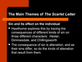 The Main Themes of The Scarlet Letter 
Sin and its effect on the individual 
 Hawthorne explores this by tracing the 
consequences of different kinds of sin on 
three different characters: Hester, 
Dimmesdale, and Chillingsworth 
 The consequence of sin is alienation, and as 
their sins differ, so do the kinds of alienation 
that result from them. 
 