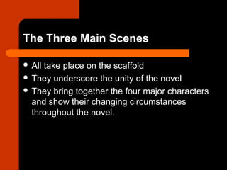 The Three Main Scenes 
 All take place on the scaffold 
 They underscore the unity of the novel 
 They bring together the four major characters 
and show their changing circumstances 
throughout the novel. 
 