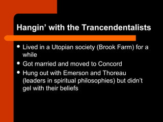 Hangin’ with the Trancendentalists 
 Lived in a Utopian society (Brook Farm) for a 
while 
 Got married and moved to Concord 
 Hung out with Emerson and Thoreau 
(leaders in spiritual philosophies) but didn’t 
gel with their beliefs 
 