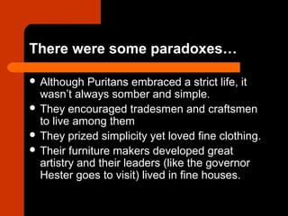 There were some paradoxes… 
 Although Puritans embraced a strict life, it 
wasn’t always somber and simple. 
 They encouraged tradesmen and craftsmen 
to live among them 
 They prized simplicity yet loved fine clothing. 
 Their furniture makers developed great 
artistry and their leaders (like the governor 
Hester goes to visit) lived in fine houses. 
 