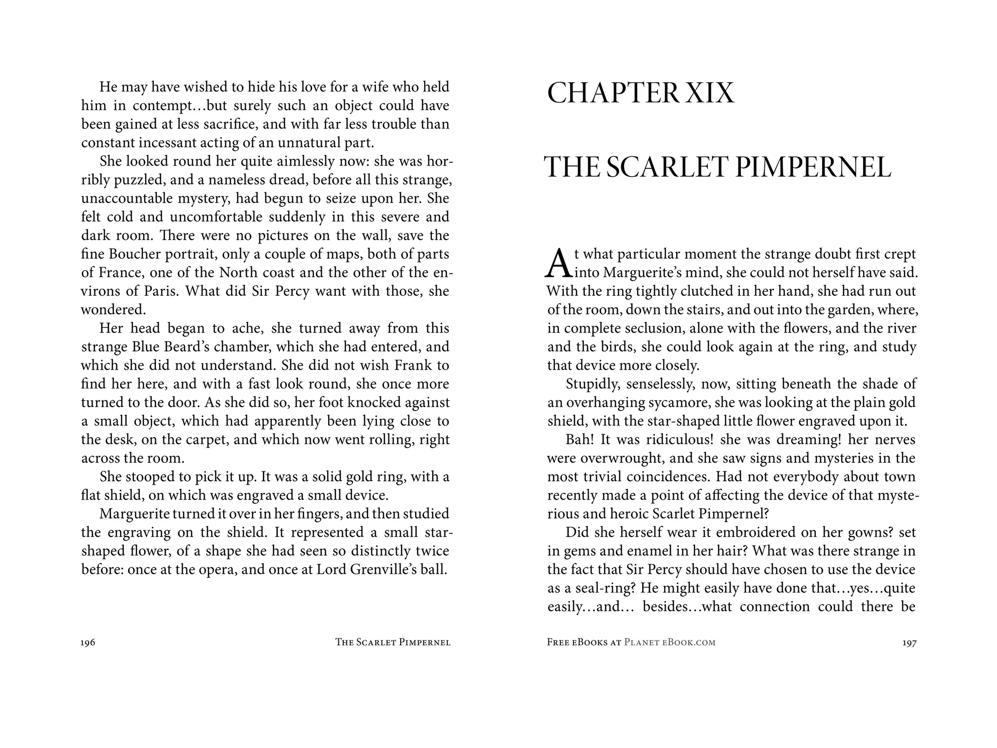He may have wished to hide his love for a wife who held
him in contempt…but surely such an object could have               CHAPTER XIX
been gained at less sacrifice, and with far less trouble than
constant incessant acting of an unnatural part.
    She looked round her quite aimlessly now: she was hor-
ribly puzzled, and a nameless dread, before all this strange,      THE SCARLET PIMPERNEL
unaccountable mystery, had begun to seize upon her. She
felt cold and uncomfortable suddenly in this severe and
dark room. There were no pictures on the wall, save the
fine Boucher portrait, only a couple of maps, both of parts
of France, one of the North coast and the other of the en-
virons of Paris. What did Sir Percy want with those, she
                                                                   A    t what particular moment the strange doubt first crept
                                                                        into Marguerite’s mind, she could not herself have said.
                                                                   With the ring tightly clutched in her hand, she had run out
wondered.                                                          of the room, down the stairs, and out into the garden, where,
    Her head began to ache, she turned away from this              in complete seclusion, alone with the flowers, and the river
strange Blue Beard’s chamber, which she had entered, and           and the birds, she could look again at the ring, and study
which she did not understand. She did not wish Frank to            that device more closely.
find her here, and with a fast look round, she once more               Stupidly, senselessly, now, sitting beneath the shade of
turned to the door. As she did so, her foot knocked against        an overhanging sycamore, she was looking at the plain gold
a small object, which had apparently been lying close to           shield, with the star-shaped little flower engraved upon it.
the desk, on the carpet, and which now went rolling, right             Bah! It was ridiculous! she was dreaming! her nerves
across the room.                                                   were overwrought, and she saw signs and mysteries in the
    She stooped to pick it up. It was a solid gold ring, with a    most trivial coincidences. Had not everybody about town
flat shield, on which was engraved a small device.                 recently made a point of affecting the device of that myste-
    Marguerite turned it over in her fingers, and then studied     rious and heroic Scarlet Pimpernel?
the engraving on the shield. It represented a small star-              Did she herself wear it embroidered on her gowns? set
shaped flower, of a shape she had seen so distinctly twice         in gems and enamel in her hair? What was there strange in
before: once at the opera, and once at Lord Grenville’s ball.      the fact that Sir Percy should have chosen to use the device
                                                                   as a seal-ring? He might easily have done that…yes…quite
                                                                   easily…and… besides…what connection could there be

196                                        The Scarlet Pimpernel   Free eBooks at Planet eBook.com                           197
 