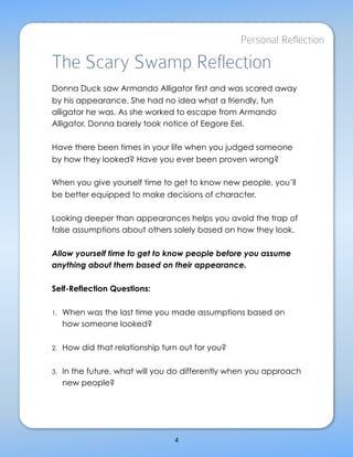Personal Reflection

The Scary Swamp Reflection
Donna Duck saw Armando Alligator first and was scared away
by his appearance. She had no idea what a friendly, fun
alligator he was. As she worked to escape from Armando
Alligator, Donna barely took notice of Eegore Eel.

Have there been times in your life when you judged someone
by how they looked? Have you ever been proven wrong?

When you give yourself time to get to know new people, you’ll
be better equipped to make decisions of character.

Looking deeper than appearances helps you avoid the trap of
false assumptions about others solely based on how they look.

Allow yourself time to get to know people before you assume
anything about them based on their appearance.

Self-Reflection Questions:

1.   When was the last time you made assumptions based on
     how someone looked?

2.   How did that relationship turn out for you?

3.   In the future, what will you do differently when you approach
     new people?




                                    4
                          LeadingEdgeAdvocate.com
 