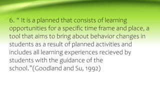 6. “ It is a planned that consists of learning
opportunities for a specific time frame and place, a
tool that aims to bring about behavior changes in
students as a result of planned activities and
includes all learning experiences recieved by
students with the guidance of the
school.”(Goodland and Su, 1992)
 