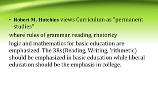 • Robert M. Hutchins views Curriculum as "permanent
studies"
where rules of grammar, reading, rhetoricy
logic and mathematics for basic education are
emphasized. The 3Rs(Reading, Writing, 'rithmetic)
should be emphasized in basic education while liberal
education should be the emphasis in college.
 