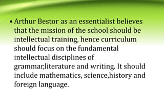 • Arthur Bestor as an essentialist believes
that the mission of the school should be
intellectual training, hence curriculum
should focus on the fundamental
intellectual disciplines of
grammar,literature and writing. It should
include mathematics, science,history and
foreign language.
 