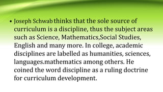 • Joseph Schwabthinks that the sole source of
curriculum is a discipline, thus the subject areas
such as Science, Mathematics,Social Studies,
English and many more. In college, academic
disciplines are labelled as humanities, sciences,
languages.mathematics among others. He
coined the word discipline as a ruling doctrine
for curriculum development.
 