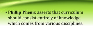 • Phillip Phenix asserts that curriculum
should consist entirely of knowledge
which comes from various disciplines.
 