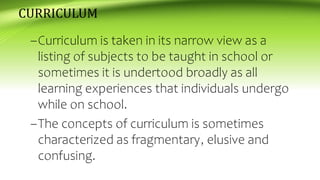 CURRICULUM
–Curriculum is taken in its narrow view as a
listing of subjects to be taught in school or
sometimes it is undertood broadly as all
learning experiences that individuals undergo
while on school.
–The concepts of curriculum is sometimes
characterized as fragmentary, elusive and
confusing.
 