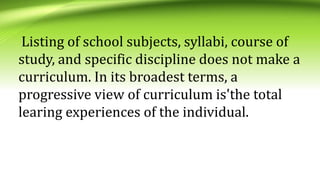 Listing of school subjects, syllabi, course of
study, and specific discipline does not make a
curriculum. In its broadest terms, a
progressive view of curriculum is'the total
learing experiences of the individual.
 