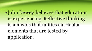 •John Dewey believes that education
is experiencing. Reflective thinking
is a means that unifies curricular
elements that are tested by
application.
 