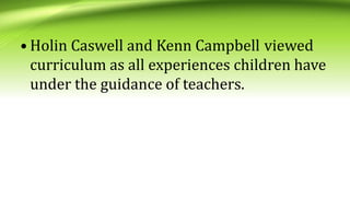 • Holin Caswell and Kenn Campbell viewed
curriculum as all experiences children have
under the guidance of teachers.
 