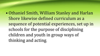 • Othaniel Smith, William Stanley and Harlan
Shore likewise defined curriculum as a
sequence of potential experiences, set up in
schools for the purpose of disciplining
children and youth in group ways of
thinking and acting.
 
