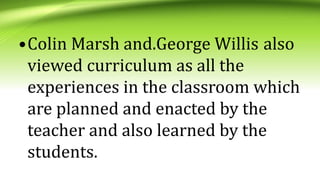 •Colin Marsh and.George Willis also
viewed curriculum as all the
experiences in the classroom which
are planned and enacted by the
teacher and also learned by the
students.
 