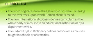 CURRICULUM
• The word originates from the Latin word ‘’currere’’ referring
to the oval track upon which Roman chariots raced.
• The new International dictionary defines curriculum as the
whole body of a course in an educational institution or by a
department while,
• The Oxford English Dictionary defines curriculum as courses
taught in schools or universities.
 