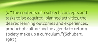 3. “The contents of a subject, concepts and
tasks to be acquired, planned activities, the
desired learning outcomes and experiences,
product of culture and an agenda to reform
society make up a curriculum.”(Schubert,
1987)
 