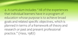 4. A curriculum includes “All of the experiences
that individual learners have in a program of
education whose purpose is to achieve broad
goals and related specific objectives, which is
planned in terms of a framework of theory and
research or past and present professional
practice.” (Hass, 1987)
 