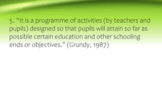 5. “It is a programme of activities (by teachers and
pupils) designed so that pupils will attain so far as
possible certain education and other schooling
ends or objectives.” (Grundy, 1987)
 
