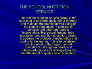 THE SCHOOL NUTRITIONTHE SCHOOL NUTRITION
SERVICESERVICE
The School Nutrition Service (SNS) is theThe School Nutrition Service (SNS) is the
sum total of all efforts designed to promotesum total of all efforts designed to promote
and maintain the nutritional well-being ofand maintain the nutritional well-being of
the school population. It consists ofthe school population. It consists of
services and other appropriateservices and other appropriate
interventions like: school feeding, foodinterventions like: school feeding, food
production and nutrition education, aimedproduction and nutrition education, aimed
to address the problem of malnutrition thatto address the problem of malnutrition that
confronts the learner. It is also consistentconfronts the learner. It is also consistent
with the effort of the Department ofwith the effort of the Department of
Education to strengthen health andEducation to strengthen health and
nutrition education as a strategy towardsnutrition education as a strategy towards
the attainment of quality basic education.the attainment of quality basic education.
 