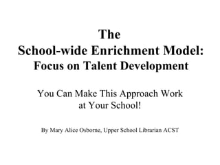 The  School-wide Enrichment Model:  Focus on Talent Development You Can Make This Approach Work at Your School! By Mary Alice Osborne, Upper School Librarian ACST 