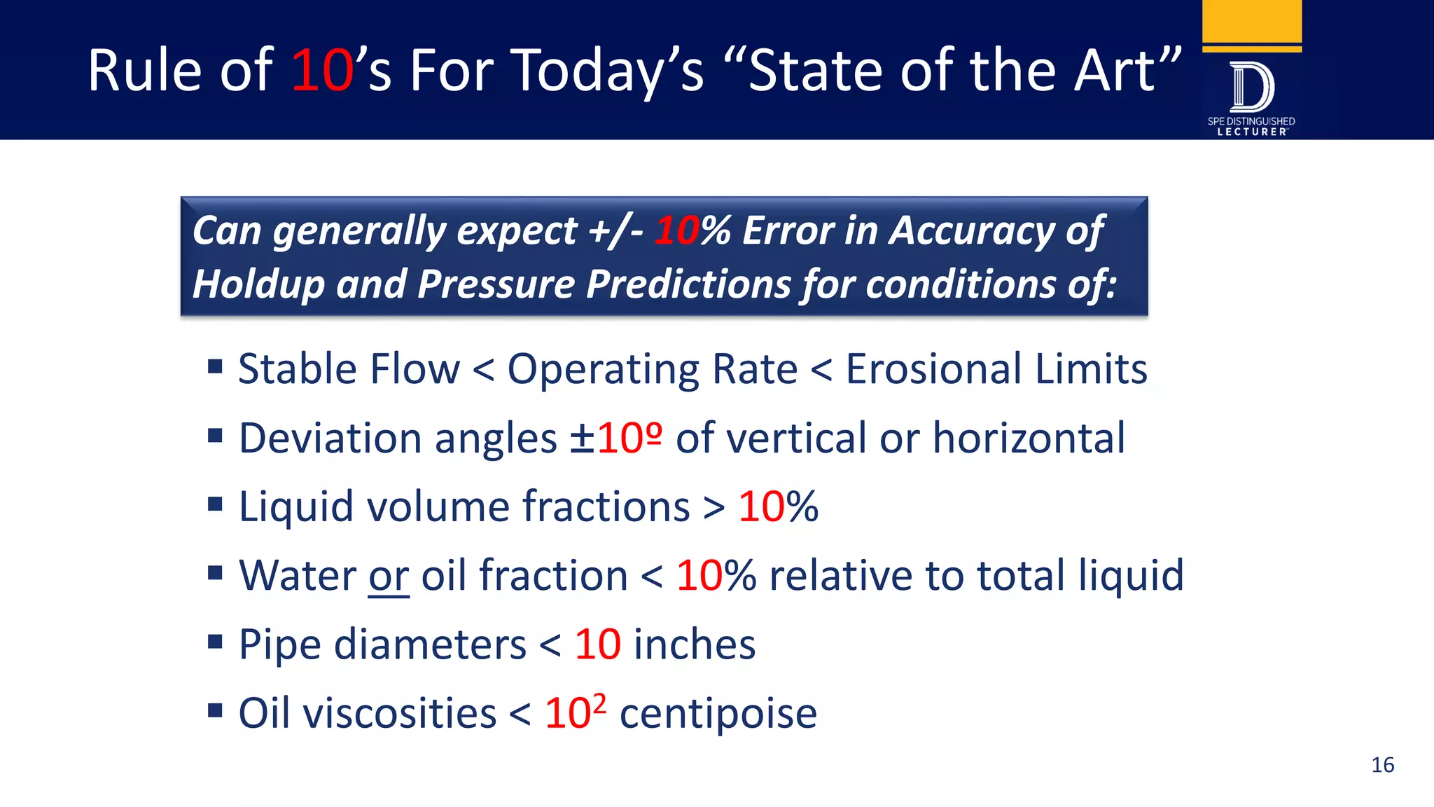 Rule of 10’s For Today’s “State of the Art”
 Stable Flow < Operating Rate < Erosional Limits
 Deviation angles ±10º of vertical or horizontal
 Liquid volume fractions > 10%
 Water or oil fraction < 10% relative to total liquid
 Pipe diameters < 10 inches
 Oil viscosities < 102 centipoise
3
Can generally expect +/- 10% Error in Accuracy of
Holdup and Pressure Predictions for conditions of:
16
 