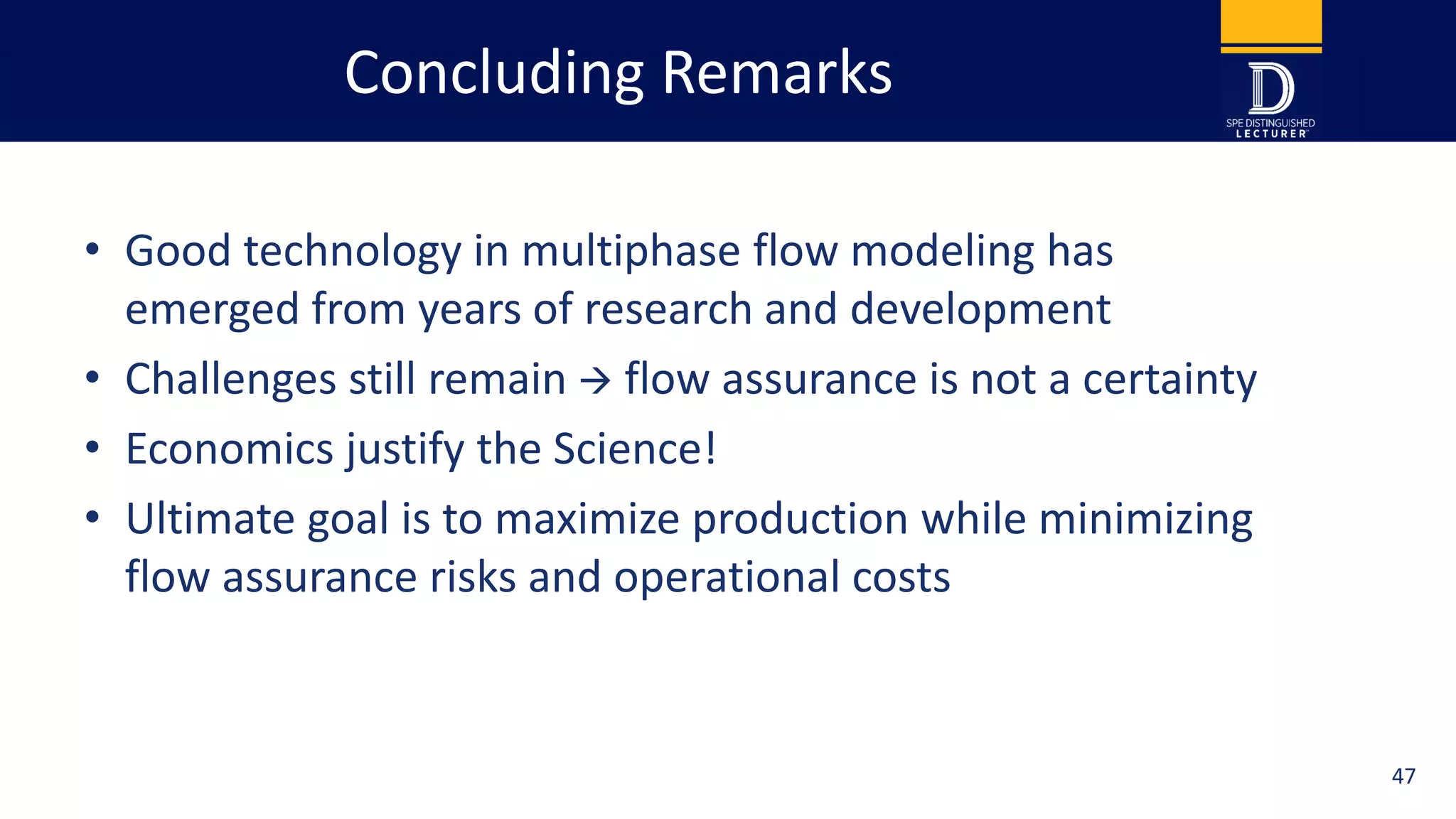Concluding Remarks
• Good technology in multiphase flow modeling has
emerged from years of research and development
• Challenges still remain  flow assurance is not a certainty
• Economics justify the Science!
• Ultimate goal is to maximize production while minimizing
flow assurance risks and operational costs
47
 