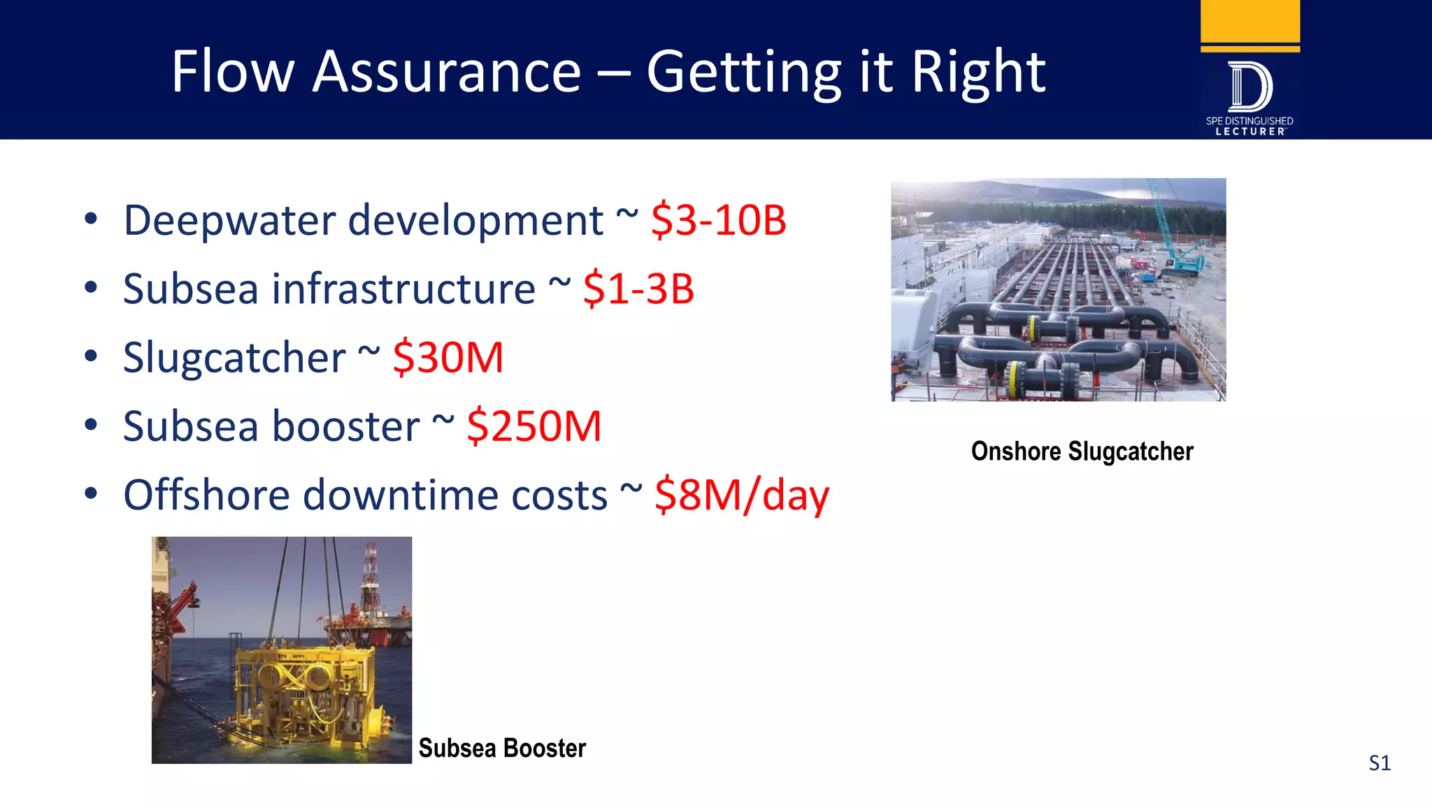 Flow Assurance – Getting it Right
• Deepwater development ~ $3-10B
• Subsea infrastructure ~ $1-3B
• Slugcatcher ~ $30M
• Subsea booster ~ $250M
• Offshore downtime costs ~ $8M/day
Onshore Slugcatcher
Subsea Booster S1
 
