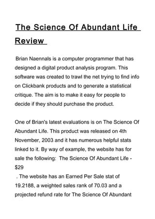 The Science Of Abundant Life
Review

Brian Naennals is a computer programmer that has
designed a digital product analysis program. This
software was created to trawl the net trying to find info
on Clickbank products and to generate a statistical
critique. The aim is to make it easy for people to
decide if they should purchase the product.


One of Brian's latest evaluations is on The Science Of
Abundant Life. This product was released on 4th
November, 2003 and it has numerous helpful stats
linked to it. By way of example, the website has for
sale the following: The Science Of Abundant Life -
$29
. The website has an Earned Per Sale stat of
19.2188, a weighted sales rank of 70.03 and a
projected refund rate for The Science Of Abundant
 