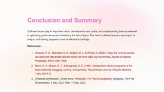 Conclusion and Summary
Collinear forces play an important role in biomechanics and sports, and understanding them is essential
in optimizing performance and minimizing the risk of injury. The role of collinear forces in each sport is
unique, and training programs must be tailored accordingly.
References:-
1. Weyand, P. G., Sternlight, D. B., Bellizzi, M. J., & Wright, S. (2000). Faster top running speeds
are achieved with greater ground forces not more rapid leg movements. Journal of Applied
Physiology, 89(5), 1991-1999.
2. Mann, R. A., Moran, G. T., & Dougherty, S. E. (1986). Comparative electromyography of the
lower extremity in jogging, running, and sprinting. The American Journal of Sports Medicine,
14(6), 501-510.
3. Wikipedia contributors. "Shear force." Wikipedia, The Free Encyclopedia. Wikipedia, The Free
Encyclopedia, 2 Sep. 2023. Web. 15 Sep. 2023.
 