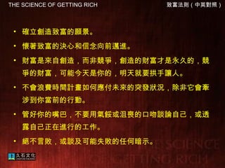 確立創造致富的願景。  懷著致富的決心和信念向前邁進。  財富是來自創造，而非競爭，創造的財富才是永久的，競爭的財富，可能今天是你的，明天就要拱手讓人。 不會浪費時間計畫如何應付未來的突發狀況，除非它會牽涉到你當前的行動。  管好你的嘴巴，不要用氣餒或沮喪的口吻談論自己，或透露自己正在進行的工作。  絕不言敗，或談及可能失敗的任何暗示。   