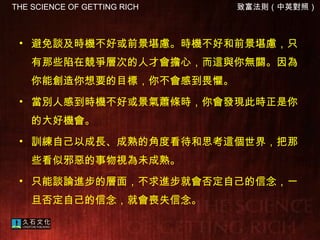 避免談及時機不好或前景堪慮。時機不好和前景堪慮，只有那些陷在競爭層次的人才會擔心，而這與你無關。因為你能創造你想要的目標，你不會感到畏懼。  當別人感到時機不好或景氣蕭條時，你會發現此時正是你的大好機會。  訓練自己以成長、成熟的角度看待和思考這個世界，把那些看似邪惡的事物視為未成熟。 只能談論進步的層面，不求進步就會否定自己的信念，一旦否定自己的信念，就會喪失信念。  