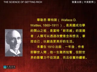 　　華勒思‧華特斯（ Wallace D. Wattles, 1860~1911 ），是美國成功學的開山之祖，是當時「新思維」的宣揚者：人類可以透過改變意念和想法，掌控自己，以創造更美好的生活。 　　本書在 1910 出版，一年後，作者即辭世人間，他一生雖然短暫，但對世界的影響力不但深遠，而且依舊持續著。  