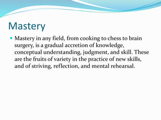 Mastery
 Mastery in any field, from cooking to chess to brain
surgery, is a gradual accretion of knowledge,
conceptual understanding, judgment, and skill. These
are the fruits of variety in the practice of new skills,
and of striving, reflection, and mental rehearsal.
 