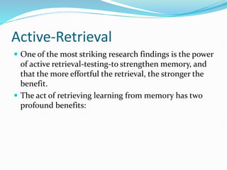 Active-Retrieval
 One of the most striking research findings is the power
of active retrieval-testing-to strengthen memory, and
that the more effortful the retrieval, the stronger the
benefit.
 The act of retrieving learning from memory has two
profound benefits:
 