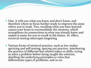 One, it tells you what you know and don't know, and
therefore where to focus further study to improve the areas
where you're weak. Two, recalling what you have learned
causes your brain to reconsolidate the memory, which
strengthens its connections to what you already know and
makes it easier for you to recall in the future. In effect,
retrieval-testing-interrupts forgetting
 Various forms of retrieval practice, such as low-stakes
quizzing and self-testing, spacing out practice, interleaving
the practice of different but related topics or skills, trying
to solve a problem before being taught the solution,
distilling the underlying principles or rules that
differentiate types of problems, and so on.
 