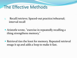 The Effective Methods
1. Recall/retrieve; Spaced-out practice/rehearsal;
interval recall
 Aristotle wrote, "exercise in repeatedly recalling a
thing strengthens memory."
 Retrieval ties the knot for memory. Repeated retrieval
snugs it up and adds a loop to make it fast.
 
