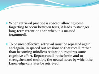  When retrieval practice is spaced, allowing some
forgetting to occur between tests, it leads to stronger
long-term retention than when it is massed
(crammed).
 To be most effective, retrieval must be repeated again
and again, in spaced out sessions so that recall, rather
than becoming mindless recitation, requires some
cognitive effort. Repeat recall in the brain and to
strengthen and multiply the neural notes by which the
knowledge can later be retrieved.
 