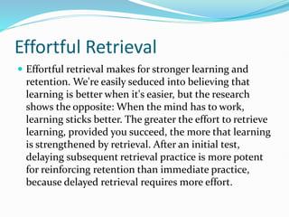 Effortful Retrieval
 Effortful retrieval makes for stronger learning and
retention. We're easily seduced into believing that
learning is better when it's easier, but the research
shows the opposite: When the mind has to work,
learning sticks better. The greater the effort to retrieve
learning, provided you succeed, the more that learning
is strengthened by retrieval. After an initial test,
delaying subsequent retrieval practice is more potent
for reinforcing retention than immediate practice,
because delayed retrieval requires more effort.
 