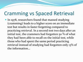 Cramming vs Spaced Retrieval
 In 1978, researchers found that massed studying
(cramming) leads to a higher score on an immediate
test but results in faster forgetting compared to
practicing retrieval. In a second test two days after an
initial test, the crammers had forgotten 50 % of what
they had been able to recall on the initial test, while
those who had spent the same period practicing
retrieval instead of studying had forgotten only 13% of
the information…
 