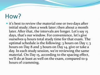 How?
 it's best to review the material one or two days after
initial study; then a week later; then about a month
later. After that, the intervals are longer. Let's say 15
days, that's our window. For convenience, let's give
ourselves 9 hours total study time for that exam. The
optimal schedule is the following: 3 hours on Day 1; 3
hours on Day 8 and 3 hours on Day 14, give or take a
day. In each study session, we're reviewing the same
material. On Day 15, according to the spacing effect,
we'll do at least as well on the exam, compared to 9
hours of cramming.
 
