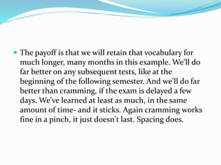  The payoff is that we will retain that vocabulary for
much longer, many months in this example. We'll do
far better on any subsequent tests, like at the
beginning of the following semester. And we'll do far
better than cramming, if the exam is delayed a few
days. We've learned at least as much, in the same
amount of time- and it sticks. Again cramming works
fine in a pinch, it just doesn't last. Spacing does.
 