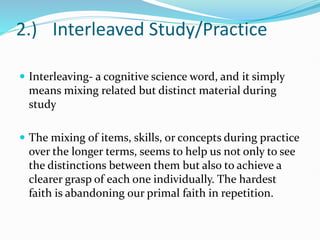 2.) Interleaved Study/Practice
 Interleaving- a cognitive science word, and it simply
means mixing related but distinct material during
study
 The mixing of items, skills, or concepts during practice
over the longer terms, seems to help us not only to see
the distinctions between them but also to achieve a
clearer grasp of each one individually. The hardest
faith is abandoning our primal faith in repetition.
 